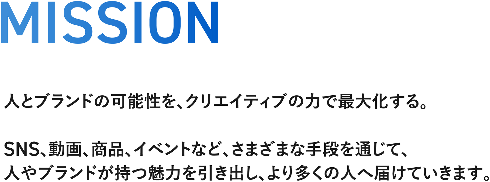 MISSION — 人とブランドの可能性を、クリエイティブの力で最大化する。SNS、動画、商品、イベントなど、さまざまな手段を通じて、人やブランドが持つ魅力を引き出し、より多くの人へ届けていきます。
