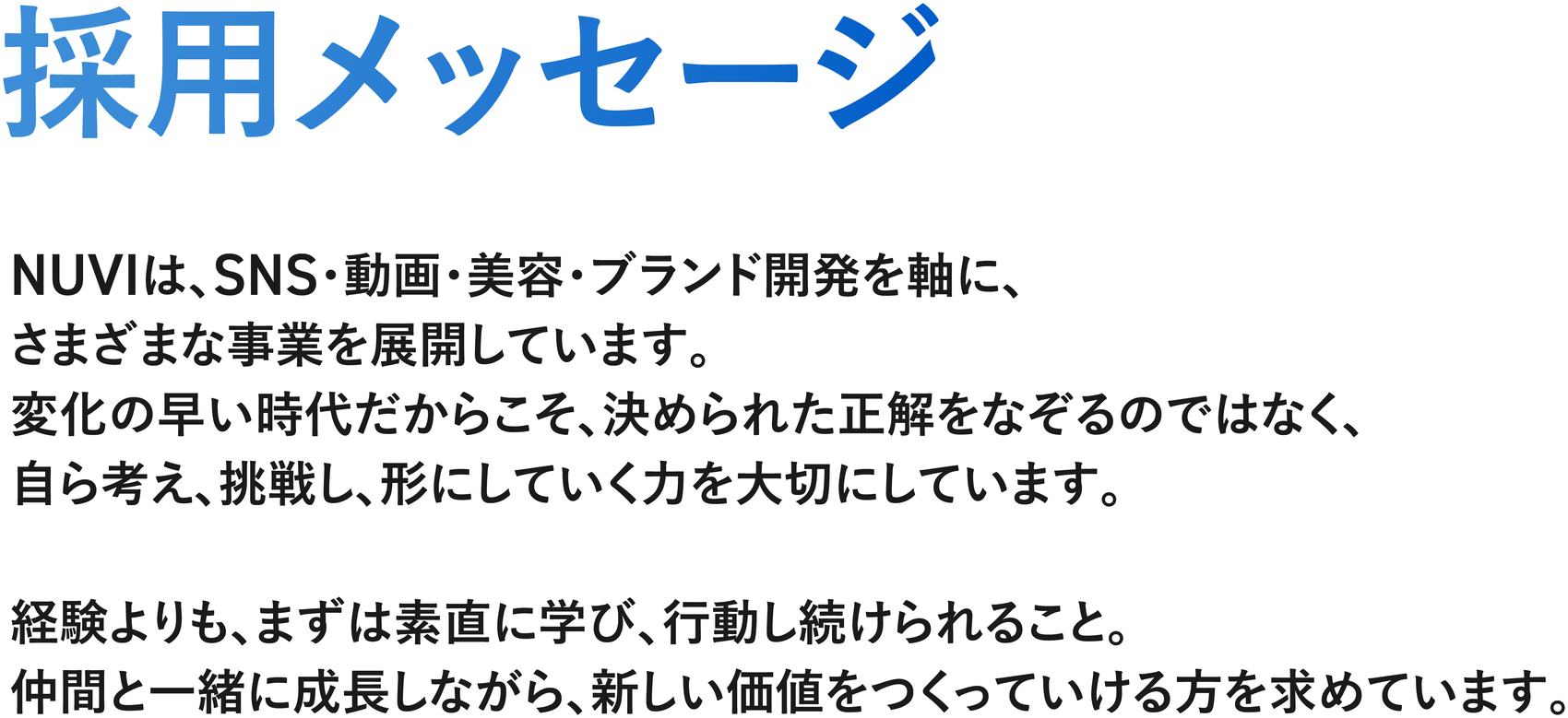 採用メッセージ — NUVIは、SNS・動画・美容・ブランド開発を軸に、さまざまな事業を展開しています。変化の早い時代だからこそ、決められた正解をなぞるのではなく、自ら考え、挑戦し、形にしていく力を大切にしています。経験よりも、まずは素直に学び、行動し続けられること。仲間と一緒に成長しながら、新しい価値をつくっていける方を求めています。